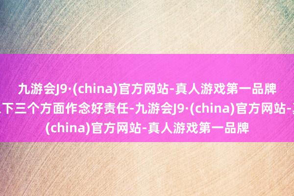 九游会J9·(china)官方网站-真人游戏第一品牌aj九游会官网在以下三个方面作念好责任-九游会J9·(china)官方网站-真人游戏第一品牌