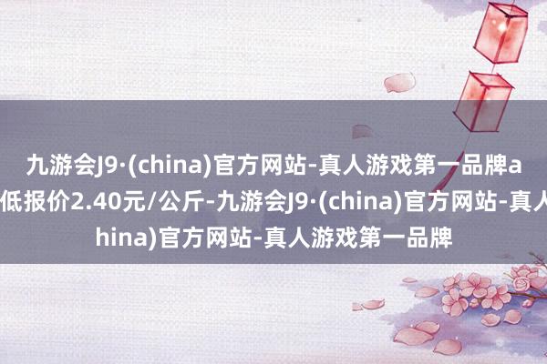 九游会J9·(china)官方网站-真人游戏第一品牌aj九游会官网最低报价2.40元/公斤-九游会J9·(china)官方网站-真人游戏第一品牌