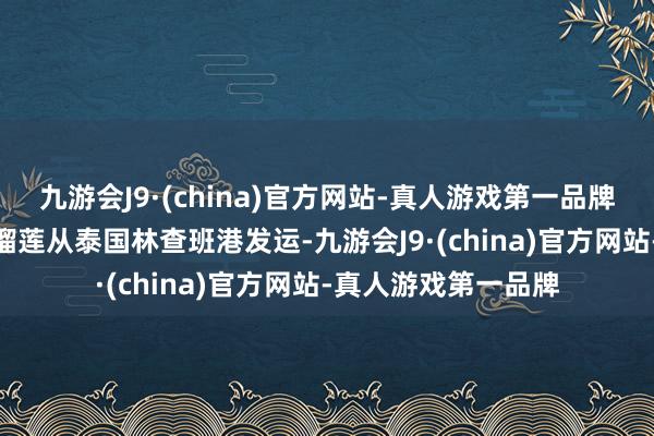 九游会J9·(china)官方网站-真人游戏第一品牌aj九游会官网这批榴莲从泰国林查班港发运-九游会J9·(china)官方网站-真人游戏第一品牌