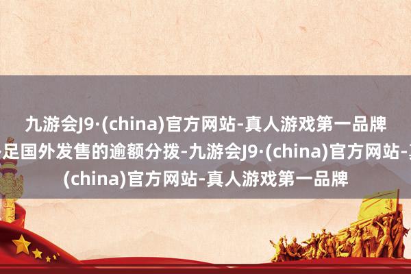 九游会J9·(china)官方网站-真人游戏第一品牌aj九游会官网以补足国外发售的逾额分拨-九游会J9·(china)官方网站-真人游戏第一品牌