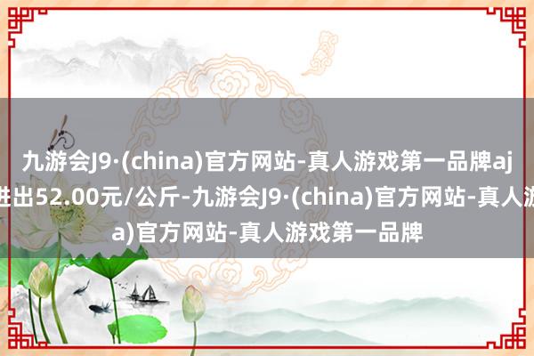 九游会J9·(china)官方网站-真人游戏第一品牌aj九游会官网进出52.00元/公斤-九游会J9·(china)官方网站-真人游戏第一品牌