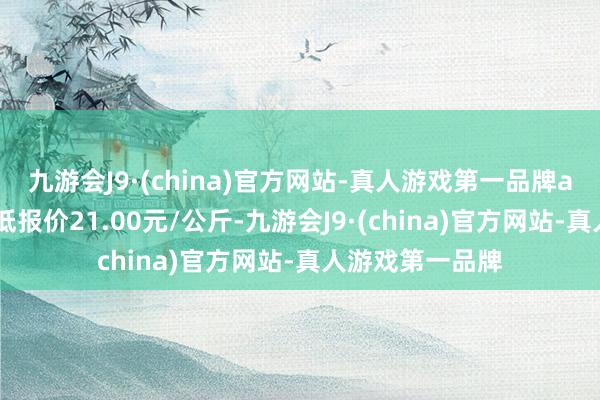 九游会J9·(china)官方网站-真人游戏第一品牌aj九游会官网最低报价21.00元/公斤-九游会J9·(china)官方网站-真人游戏第一品牌