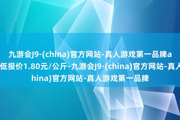 九游会J9·(china)官方网站-真人游戏第一品牌aj九游会官网最低报价1.80元/公斤-九游会J9·(china)官方网站-真人游戏第一品牌