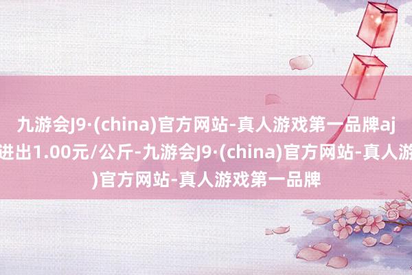 九游会J9·(china)官方网站-真人游戏第一品牌aj九游会官网进出1.00元/公斤-九游会J9·(china)官方网站-真人游戏第一品牌