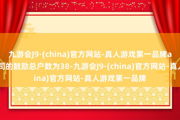 九游会J9·(china)官方网站-真人游戏第一品牌aj九游会官网公司的鼓励总户数为38-九游会J9·(china)官方网站-真人游戏第一品牌