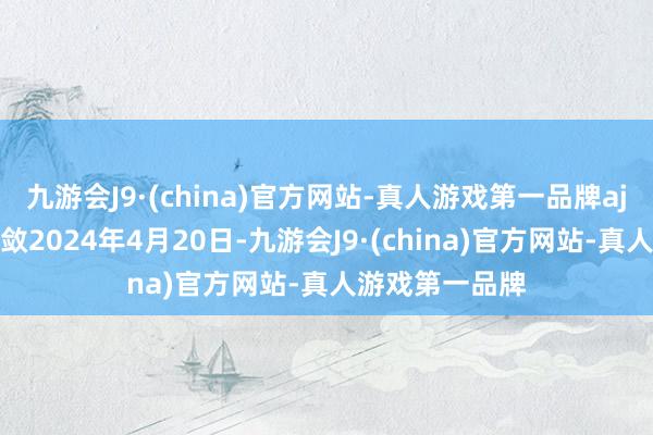 九游会J9·(china)官方网站-真人游戏第一品牌aj九游会官网收敛2024年4月20日-九游会J9·(china)官方网站-真人游戏第一品牌