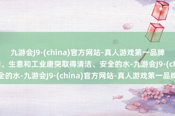 九游会J9·(china)官方网站-真人游戏第一品牌aj九游会官网使东谈主们、生意和工业唐突取得清洁、安全的水-九游会J9·(china)官方网站-真人游戏第一品牌