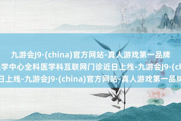 九游会J9·(china)官方网站-真人游戏第一品牌aj九游会官网空军脾性医学中心全科医学科互联网门诊近日上线-九游会J9·(china)官方网站-真人游戏第一品牌