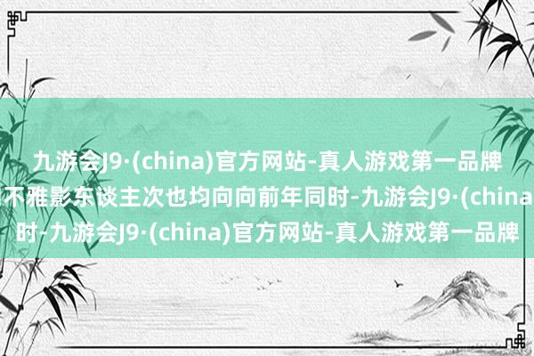 九游会J9·(china)官方网站-真人游戏第一品牌aj九游会官网电影票房和不雅影东谈主次也均向向前年同时-九游会J9·(china)官方网站-真人游戏第一品牌