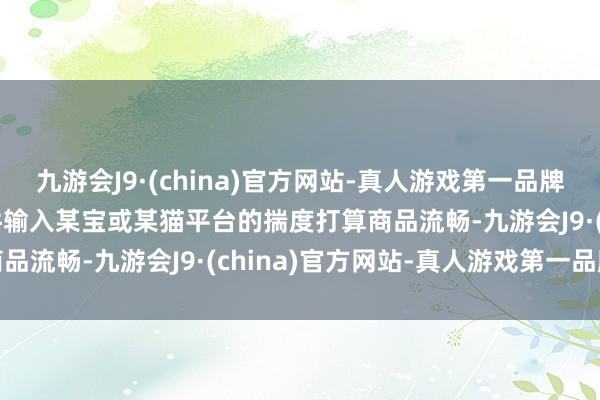 九游会J9·(china)官方网站-真人游戏第一品牌aj九游会官网在此类软件输入某宝或某猫平台的揣度打算商品流畅-九游会J9·(china)官方网站-真人游戏第一品牌