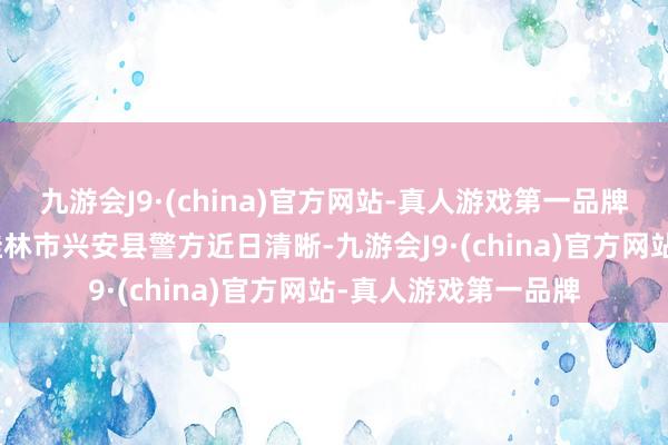 九游会J9·(china)官方网站-真人游戏第一品牌aj九游会官网广西桂林市兴安县警方近日清晰-九游会J9·(china)官方网站-真人游戏第一品牌