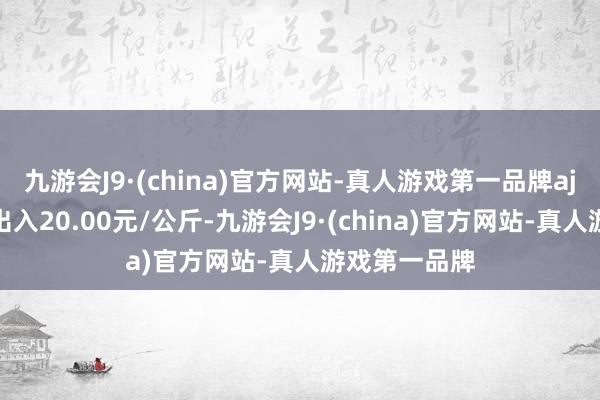 九游会J9·(china)官方网站-真人游戏第一品牌aj九游会官网出入20.00元/公斤-九游会J9·(china)官方网站-真人游戏第一品牌