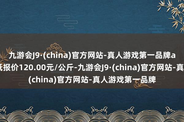 九游会J9·(china)官方网站-真人游戏第一品牌aj九游会官网最低报价120.00元/公斤-九游会J9·(china)官方网站-真人游戏第一品牌