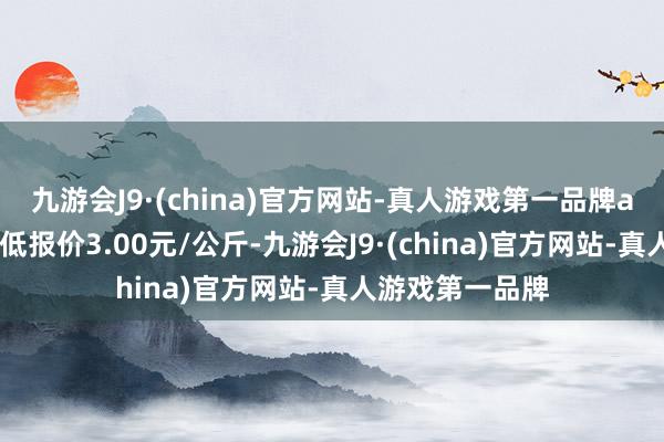 九游会J9·(china)官方网站-真人游戏第一品牌aj九游会官网最低报价3.00元/公斤-九游会J9·(china)官方网站-真人游戏第一品牌