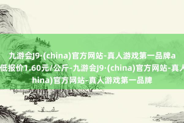 九游会J9·(china)官方网站-真人游戏第一品牌aj九游会官网最低报价1.60元/公斤-九游会J9·(china)官方网站-真人游戏第一品牌