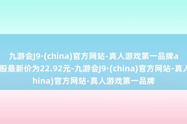 九游会J9·(china)官方网站-真人游戏第一品牌aj九游会官网正股最新价为22.92元-九游会J9·(china)官方网站-真人游戏第一品牌