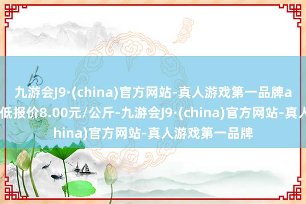 九游会J9·(china)官方网站-真人游戏第一品牌aj九游会官网最低报价8.00元/公斤-九游会J9·(china)官方网站-真人游戏第一品牌