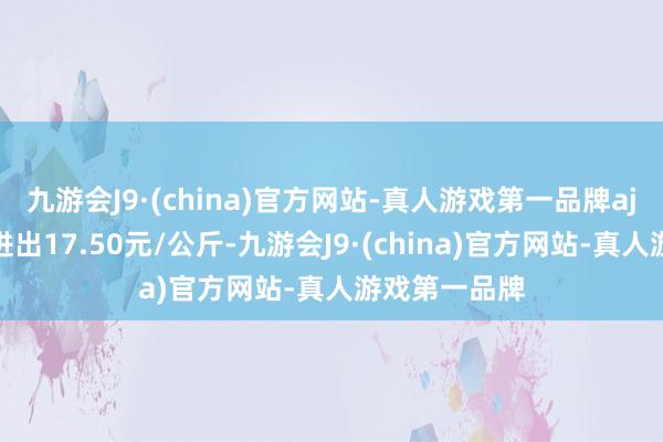 九游会J9·(china)官方网站-真人游戏第一品牌aj九游会官网进出17.50元/公斤-九游会J9·(china)官方网站-真人游戏第一品牌