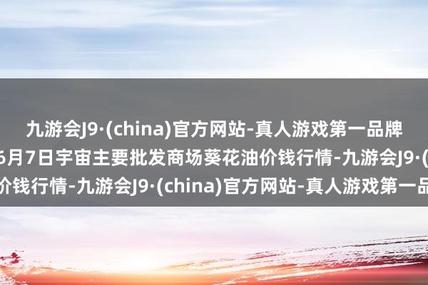 九游会J9·(china)官方网站-真人游戏第一品牌aj九游会官网2024年6月7日宇宙主要批发商场葵花油价钱行情-九游会J9·(china)官方网站-真人游戏第一品牌