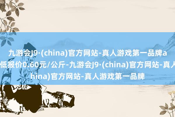 九游会J9·(china)官方网站-真人游戏第一品牌aj九游会官网最低报价0.60元/公斤-九游会J9·(china)官方网站-真人游戏第一品牌