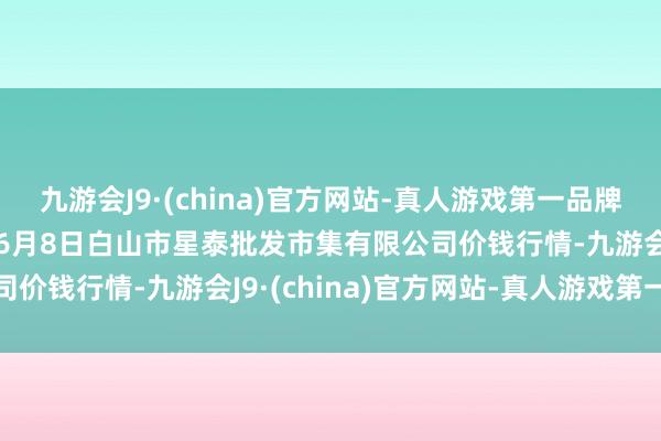 九游会J9·(china)官方网站-真人游戏第一品牌aj九游会官网2024年6月8日白山市星泰批发市集有限公司价钱行情-九游会J9·(china)官方网站-真人游戏第一品牌