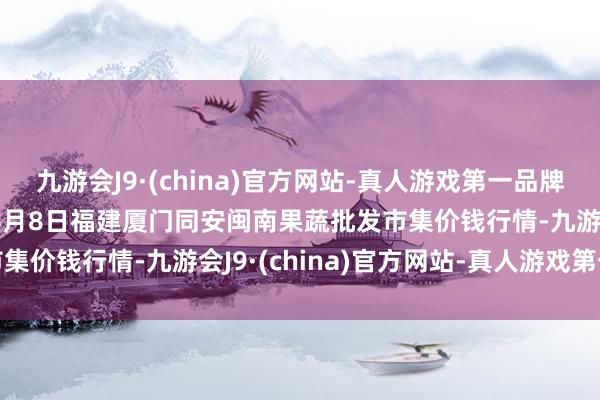 九游会J9·(china)官方网站-真人游戏第一品牌aj九游会官网2024年6月8日福建厦门同安闽南果蔬批发市集价钱行情-九游会J9·(china)官方网站-真人游戏第一品牌