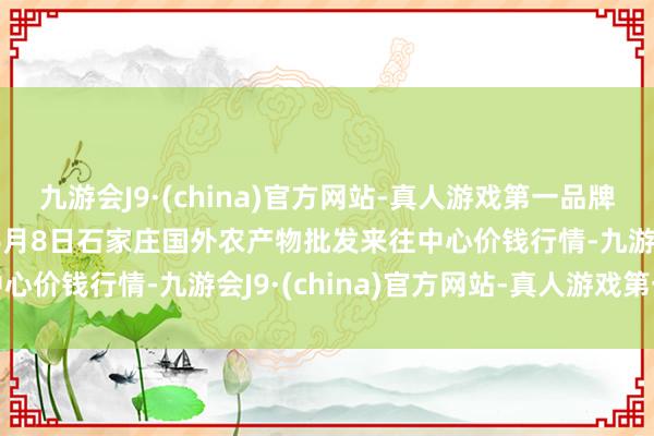 九游会J9·(china)官方网站-真人游戏第一品牌aj九游会官网2024年6月8日石家庄国外农产物批发来往中心价钱行情-九游会J9·(china)官方网站-真人游戏第一品牌