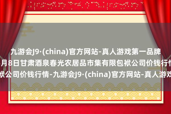 九游会J9·(china)官方网站-真人游戏第一品牌aj九游会官网2024年6月8日甘肃酒泉春光农居品市集有限包袱公司价钱行情-九游会J9·(china)官方网站-真人游戏第一品牌