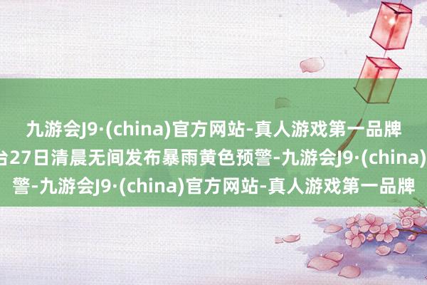 九游会J9·(china)官方网站-真人游戏第一品牌aj九游会官网中央征象台27日清晨无间发布暴雨黄色预警-九游会J9·(china)官方网站-真人游戏第一品牌