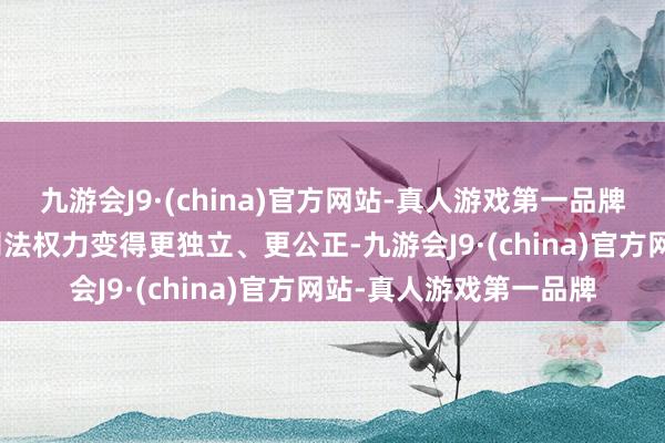 九游会J9·(china)官方网站-真人游戏第一品牌aj九游会官网努力让司法权力变得更独立、更公正-九游会J9·(china)官方网站-真人游戏第一品牌