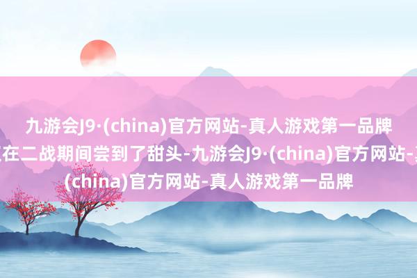 九游会J9·(china)官方网站-真人游戏第一品牌aj九游会官网不仅在二战期间尝到了甜头-九游会J9·(china)官方网站-真人游戏第一品牌