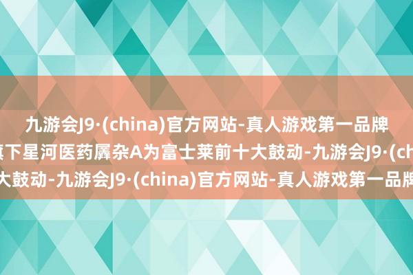 九游会J9·(china)官方网站-真人游戏第一品牌aj九游会官网星河基金旗下星河医药羼杂A为富士莱前十大鼓动-九游会J9·(china)官方网站-真人游戏第一品牌