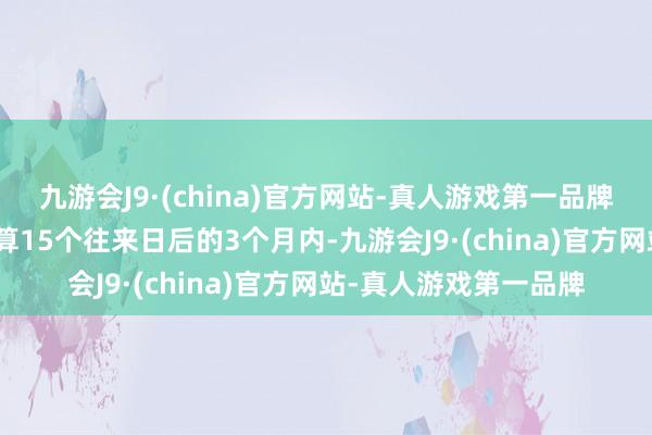 九游会J9·(china)官方网站-真人游戏第一品牌aj九游会官网测度打算15个往来日后的3个月内-九游会J9·(china)官方网站-真人游戏第一品牌