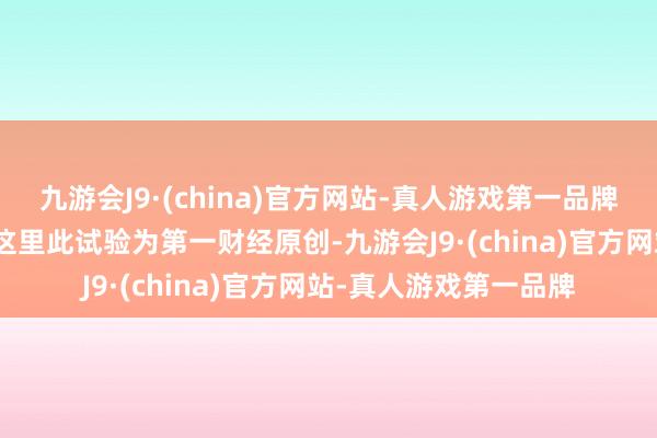 九游会J9·(china)官方网站-真人游戏第一品牌aj九游会官网请点击这里此试验为第一财经原创-九游会J9·(china)官方网站-真人游戏第一品牌