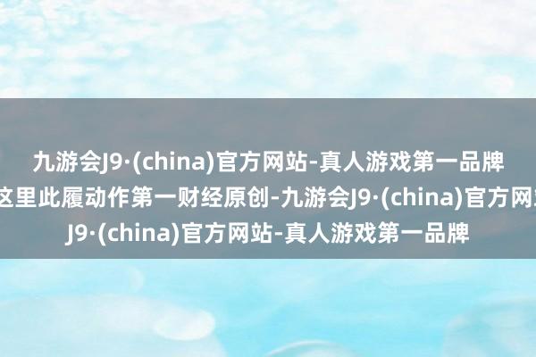 九游会J9·(china)官方网站-真人游戏第一品牌aj九游会官网请点击这里此履动作第一财经原创-九游会J9·(china)官方网站-真人游戏第一品牌