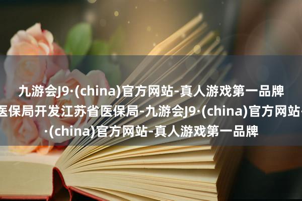 九游会J9·(china)官方网站-真人游戏第一品牌aj九游会官网国度医保局开发江苏省医保局-九游会J9·(china)官方网站-真人游戏第一品牌