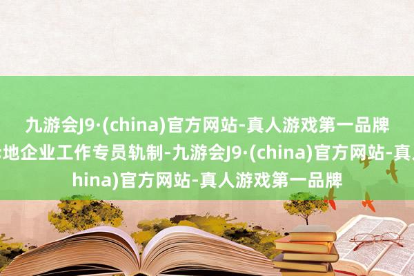 九游会J9·(china)官方网站-真人游戏第一品牌aj九游会官网斥地企业工作专员轨制-九游会J9·(china)官方网站-真人游戏第一品牌