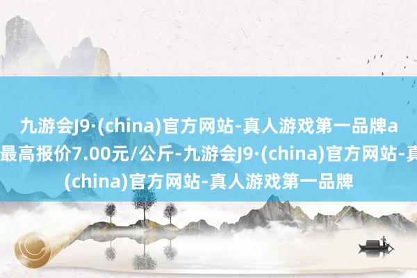 九游会J9·(china)官方网站-真人游戏第一品牌aj九游会官网当日最高报价7.00元/公斤-九游会J9·(china)官方网站-真人游戏第一品牌