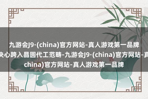 九游会J9·(china)官方网站-真人游戏第一品牌aj九游会官网却决心跨入晶圆代工范畴-九游会J9·(china)官方网站-真人游戏第一品牌