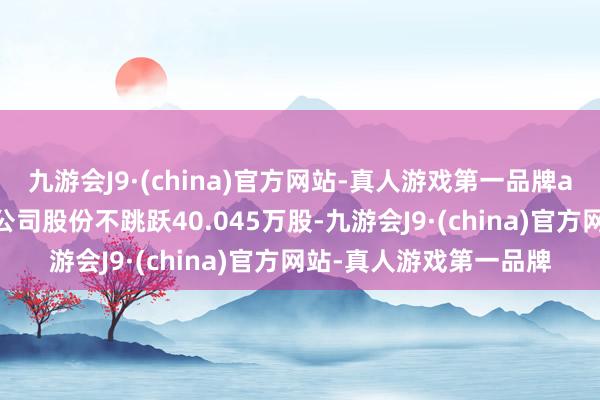 九游会J9·(china)官方网站-真人游戏第一品牌aj九游会官网共计减执公司股份不跳跃40.045万股-九游会J9·(china)官方网站-真人游戏第一品牌