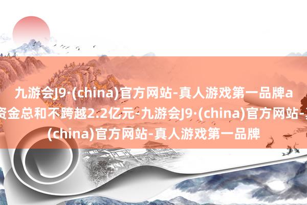 九游会J9·(china)官方网站-真人游戏第一品牌aj九游会官网波及资金总和不跨越2.2亿元-九游会J9·(china)官方网站-真人游戏第一品牌