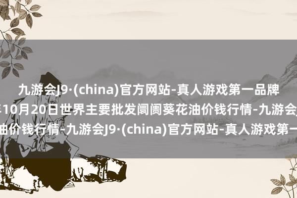 九游会J9·(china)官方网站-真人游戏第一品牌aj九游会官网2024年10月20日世界主要批发阛阓葵花油价钱行情-九游会J9·(china)官方网站-真人游戏第一品牌