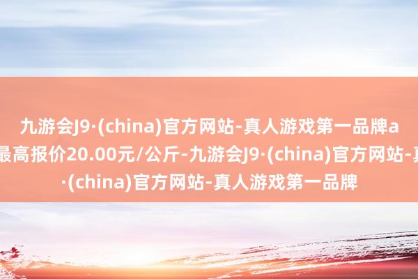 九游会J9·(china)官方网站-真人游戏第一品牌aj九游会官网当日最高报价20.00元/公斤-九游会J9·(china)官方网站-真人游戏第一品牌