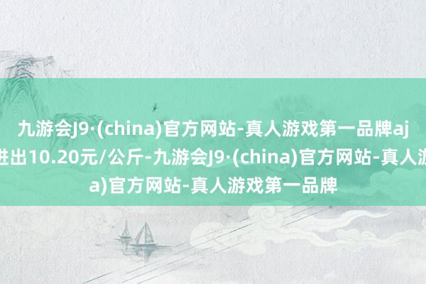 九游会J9·(china)官方网站-真人游戏第一品牌aj九游会官网进出10.20元/公斤-九游会J9·(china)官方网站-真人游戏第一品牌