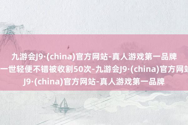 九游会J9·(china)官方网站-真人游戏第一品牌aj九游会官网韭菜的一世轻便不错被收割50次-九游会J9·(china)官方网站-真人游戏第一品牌