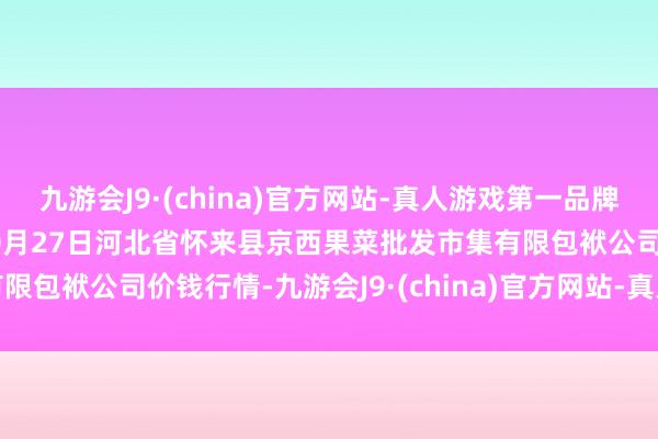 九游会J9·(china)官方网站-真人游戏第一品牌aj九游会官网2024年10月27日河北省怀来县京西果菜批发市集有限包袱公司价钱行情-九游会J9·(china)官方网站-真人游戏第一品牌