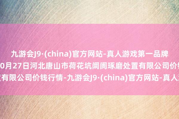 九游会J9·(china)官方网站-真人游戏第一品牌aj九游会官网2024年10月27日河北唐山市荷花坑阛阓琢磨处置有限公司价钱行情-九游会J9·(china)官方网站-真人游戏第一品牌