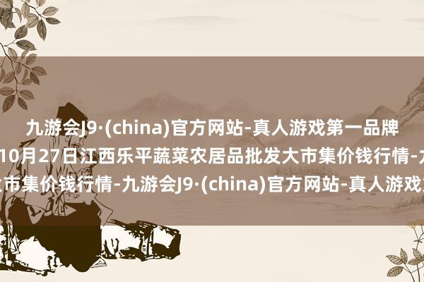 九游会J9·(china)官方网站-真人游戏第一品牌aj九游会官网2024年10月27日江西乐平蔬菜农居品批发大市集价钱行情-九游会J9·(china)官方网站-真人游戏第一品牌