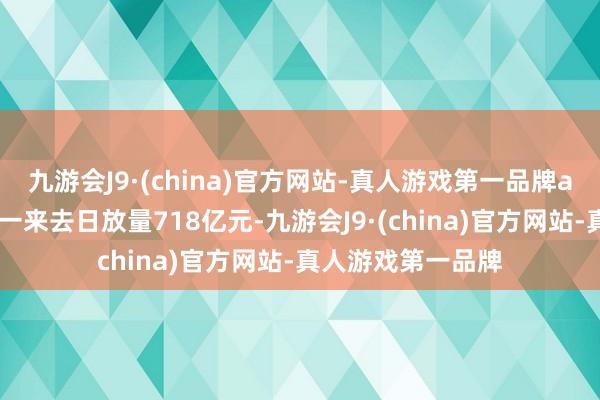 九游会J9·(china)官方网站-真人游戏第一品牌aj九游会官网较上一来去日放量718亿元-九游会J9·(china)官方网站-真人游戏第一品牌