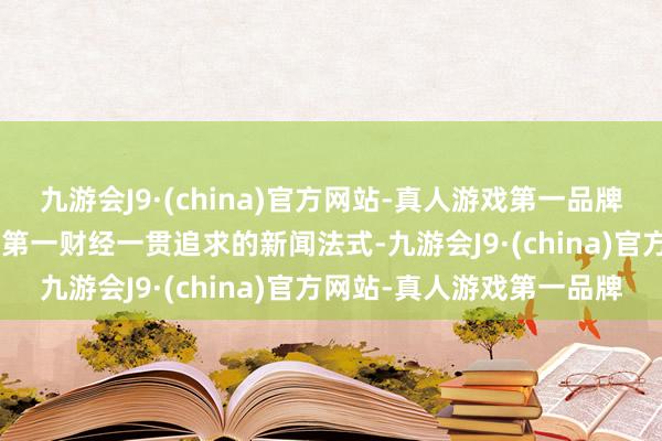 九游会J9·(china)官方网站-真人游戏第一品牌aj九游会官网在现场”是第一财经一贯追求的新闻法式-九游会J9·(china)官方网站-真人游戏第一品牌